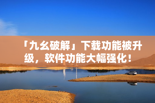 「九幺破解」下载功能被升级，软件功能大幅强化！