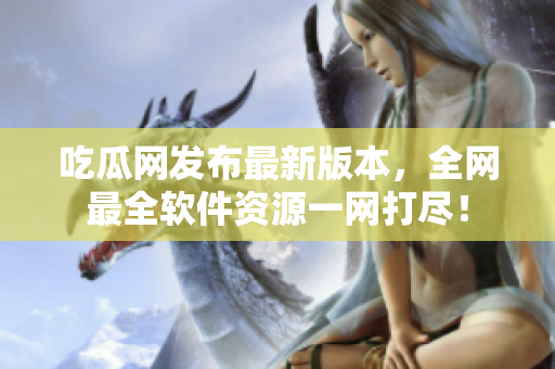吃瓜网发布最新版本，全网最全软件资源一网打尽！