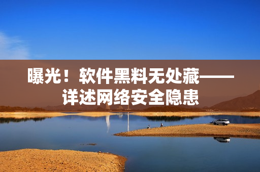 曝光！软件黑料无处藏——详述网络安全隐患