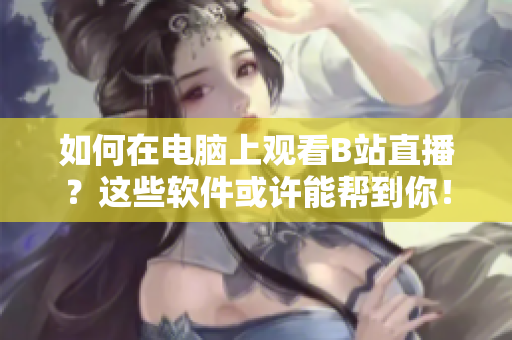 如何在电脑上观看B站直播？这些软件或许能帮到你！