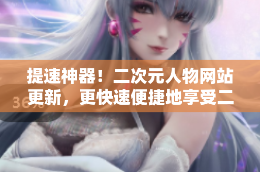提速神器！二次元人物网站更新，更快速便捷地享受二次元文化！