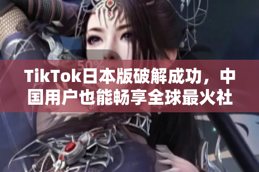 TikTok日本版破解成功，中国用户也能畅享全球最火社交软件