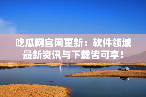 吃瓜网官网更新：软件领域最新资讯与下载皆可享！
