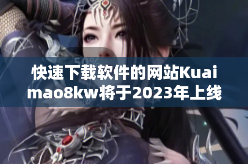 快速下载软件的网站Kuaimao8kw将于2023年上线