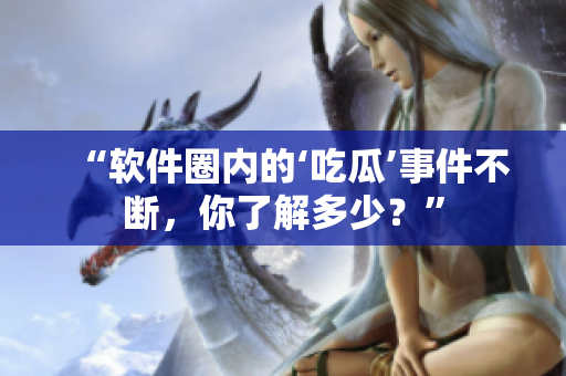 “软件圈内的‘吃瓜’事件不断，你了解多少？”
