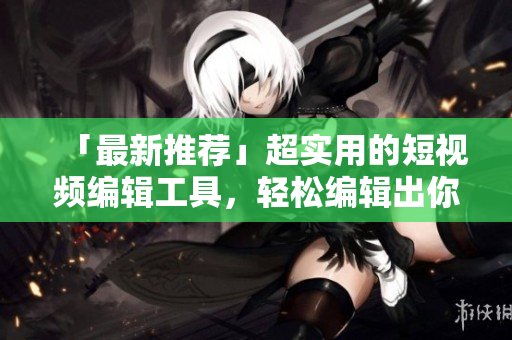 「最新推荐」超实用的短视频编辑工具，轻松编辑出你的专属短片！