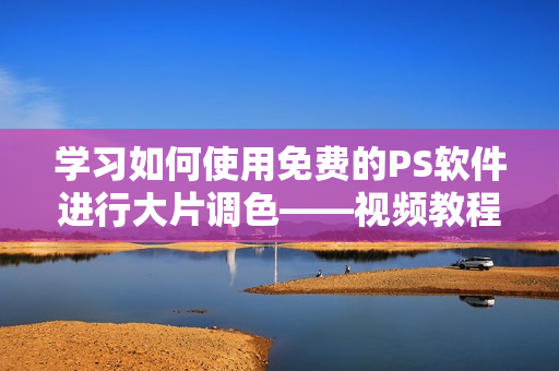学习如何使用免费的PS软件进行大片调色——视频教程