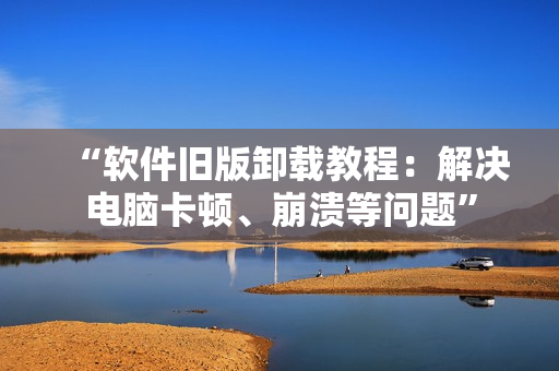 “软件旧版卸载教程：解决电脑卡顿、崩溃等问题”