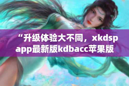 “升级体验大不同，xkdspapp最新版kdbacc苹果版全新上线”