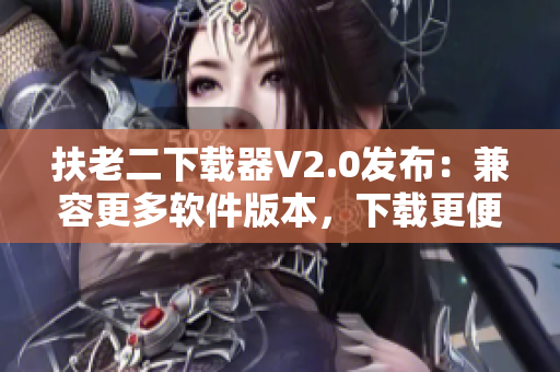 扶老二下载器V2.0发布：兼容更多软件版本，下载更便捷