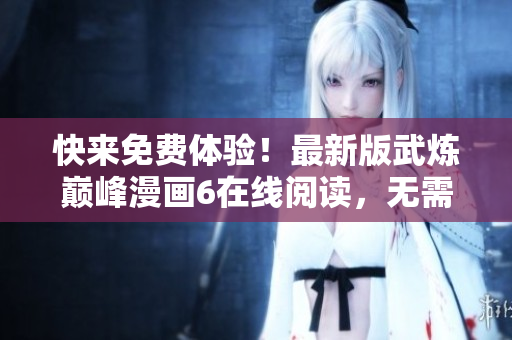 快来免费体验！最新版武炼巅峰漫画6在线阅读，无需下载！