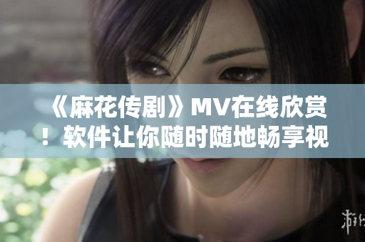《麻花传剧》MV在线欣赏！软件让你随时随地畅享视听体验