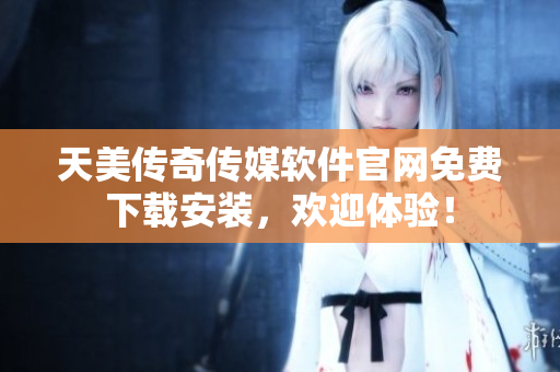 天美传奇传媒软件官网免费下载安装，欢迎体验！