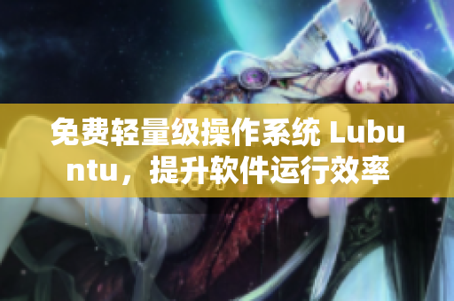 免费轻量级操作系统 Lubuntu，提升软件运行效率
