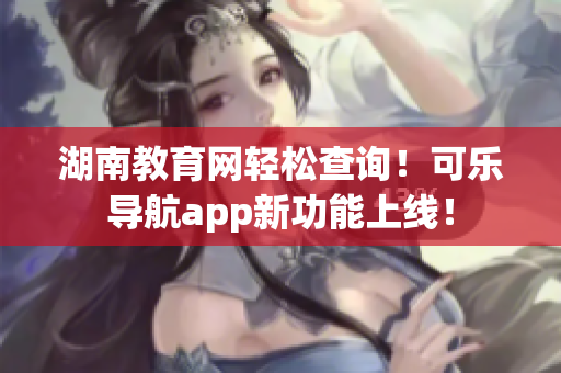 湖南教育网轻松查询！可乐导航app新功能上线！