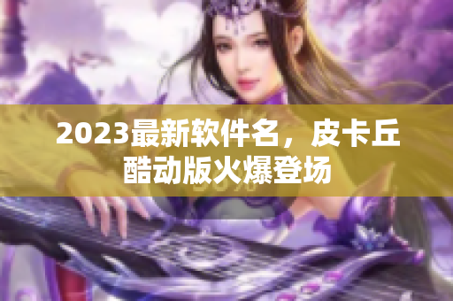2023最新软件名，皮卡丘酷动版火爆登场