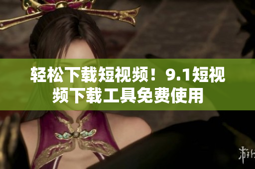 轻松下载短视频！9.1短视频下载工具免费使用