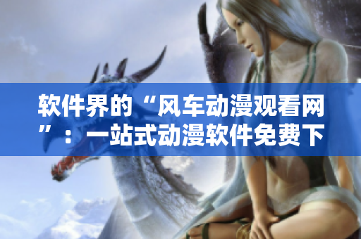 软件界的“风车动漫观看网”：一站式动漫软件免费下载