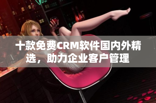 十款免费CRM软件国内外精选，助力企业客户管理