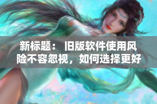 新标题： 旧版软件使用风险不容忽视，如何选择更好的更新方式？