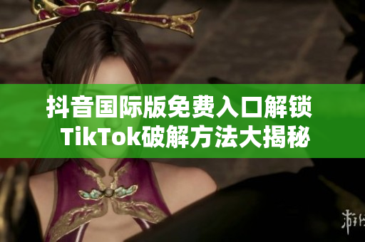 抖音国际版免费入口解锁  TikTok破解方法大揭秘