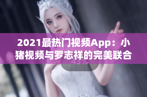 2021最热门视频App：小猪视频与罗志祥的完美联合