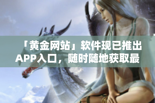 「黄金网站」软件现已推出APP入口，随时随地获取最新资讯
