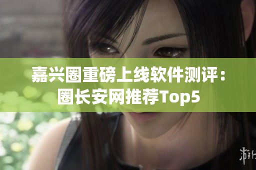 嘉兴圈重磅上线软件测评：圈长安网推荐Top5