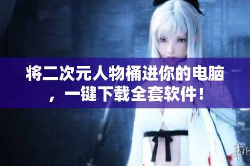 将二次元人物桶进你的电脑，一键下载全套软件！