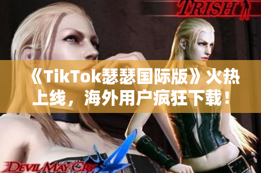 《TikTok瑟瑟国际版》火热上线，海外用户疯狂下载！