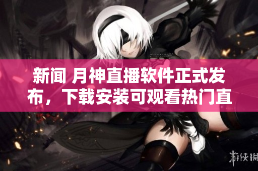 新闻 月神直播软件正式发布，下载安装可观看热门直播节目