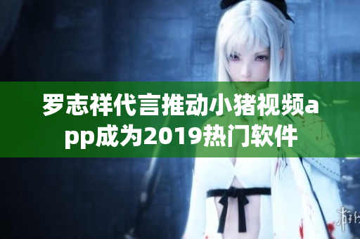 罗志祥代言推动小猪视频app成为2019热门软件