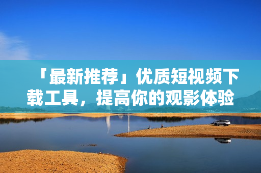 「最新推荐」优质短视频下载工具，提高你的观影体验！