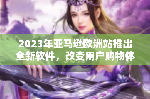 2023年亚马逊欧洲站推出全新软件，改变用户购物体验