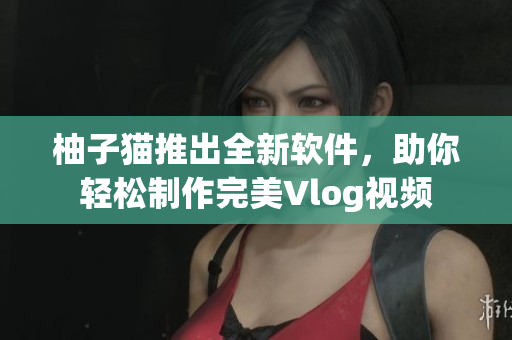 柚子猫推出全新软件，助你轻松制作完美Vlog视频