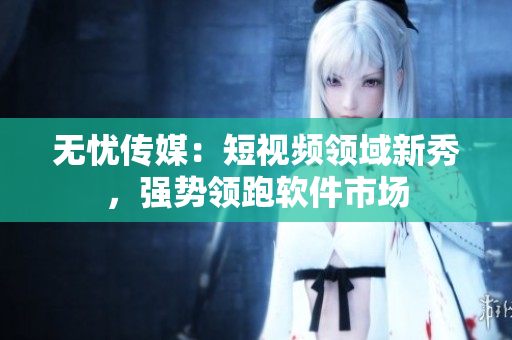 无忧传媒：短视频领域新秀，强势领跑软件市场