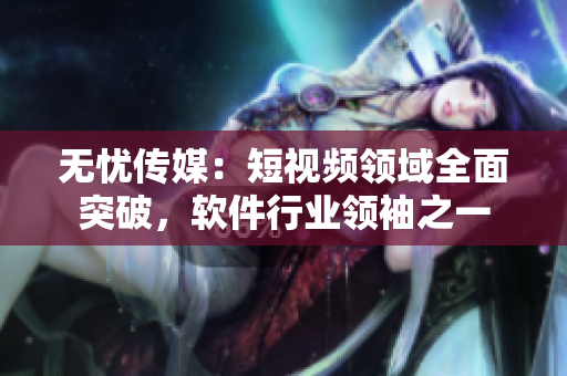 无忧传媒：短视频领域全面突破，软件行业领袖之一