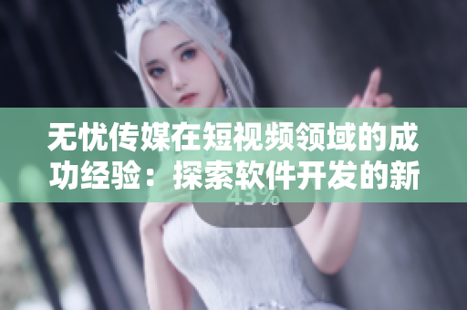 无忧传媒在短视频领域的成功经验：探索软件开发的新路径
