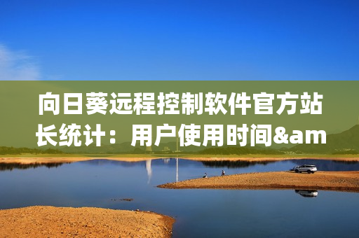向日葵远程控制软件官方站长统计：用户使用时间&数据分析