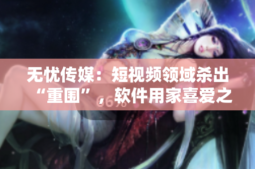 无忧传媒：短视频领域杀出“重围”，软件用家喜爱之选！