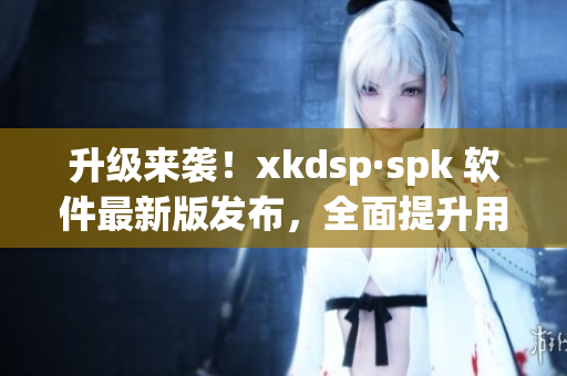 升级来袭！xkdsp·spk 软件最新版发布，全面提升用户体验