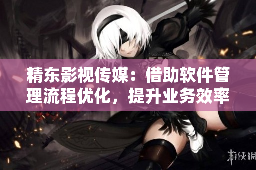 精东影视传媒：借助软件管理流程优化，提升业务效率