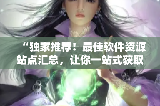 “独家推荐！最佳软件资源站点汇总，让你一站式获取各类优质软件”