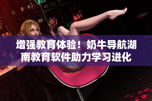 增强教育体验！奶牛导航湖南教育软件助力学习进化