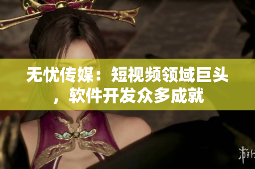 无忧传媒：短视频领域巨头，软件开发众多成就