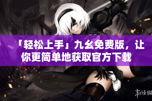 「轻松上手」九幺免费版，让你更简单地获取官方下载