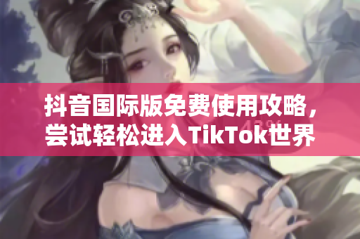 抖音国际版免费使用攻略，尝试轻松进入TikTok世界