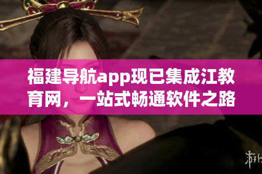 福建导航app现已集成江教育网，一站式畅通软件之路