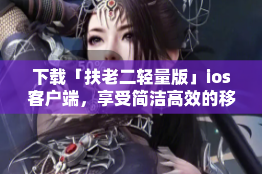 下载「扶老二轻量版」ios客户端，享受简洁高效的移动端软件体验