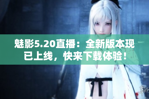 魅影5.20直播：全新版本现已上线，快来下载体验！